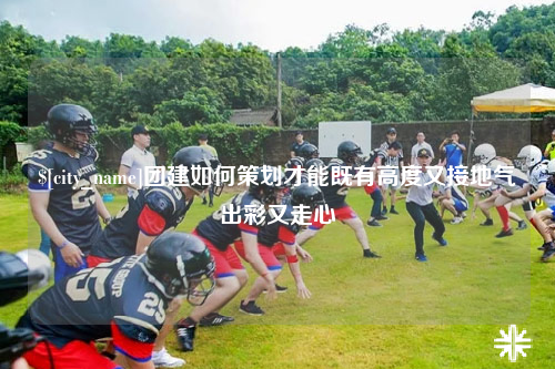 昆明团建如何策划才能既有高度又接地气出彩又走心